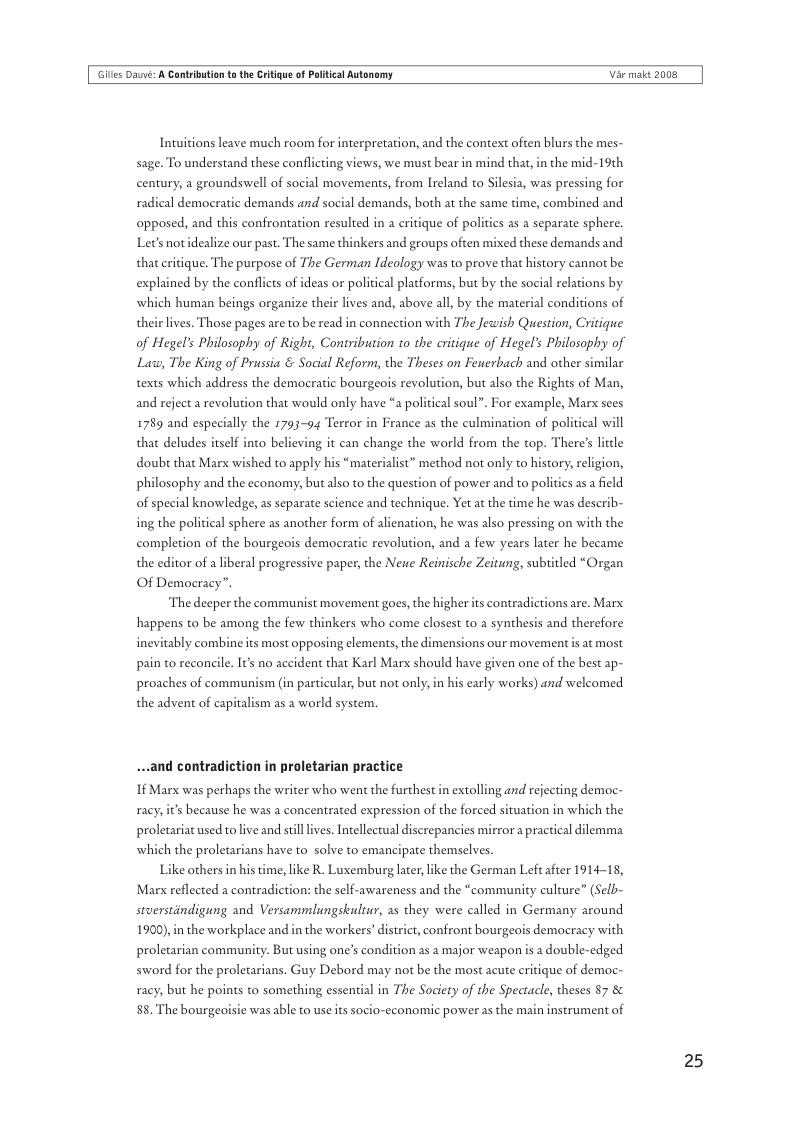 Gilles Daé: A Cantrbution t the Critigue of Plitical Autonomy  Var maic 2008  Intuitions leave much room for interpretation, and the context often blurs the mes- sage. To understand these conflicting views, we must bear in mind that, in the mid-19th century, a groundswell of social movements, from Ireland to Silesia, was pressing for radical democratic demands and social demands, both at the same time, combined and opposed, and this confrontation resulted in a eritique of politics as a separate sphere. Lets notidealize our past. The same thinkers and groups often mixed these demands and that eritique. The purpose of The German Ideology was to prove that history cannot be  d by the conflicts of ideas or political platforms, but by the social relations by  human beings organize their lives and, above all, by the material conditions of ives. Those pages are to be read in connection with The Jewish Question, Critigue of Hegel’s Philosophy of Right, Contribution to the critique of Hegel’s Philosophy of Law, The King of Prussia & Social Reform, the Theses on Feuerbach and other similar texts which address the democratic bourgeois revolution, but also the Rights of Man,  and reject a revolution that would only have *a political soul”. For example, Marx sees  1789 and especially the 1793-9 Terror in France as the culmination of political wi  that deludes itself into believing it can change the world from the top. There’ little doubt that Marx wished to apply his “materialist” method not only to history, religion, philosophy and the economy, but also to the question of power and to politics as a field of special knowledge, as separate science and technique. Yet at the time he was describ-  ing the political sphere as another form of alienation, he was also pressing on with the completion of the bourgeois democratic revolution, and a few years later he became the editor of a liberal progressive paper, the Neue Reinische Zeitung, subitled “Organ  Of Democracy”.  ‘The deeper the communist movement goes, the higher ts contradictions are. Marx  happens to be among the few thinkers who come closest to a synthesis and therefore inevitably combine its most opposing elements, the dimensions our movement s at most pain to reconcile. Its no accident that Karl Marx should have given one of the best ap- proaches of communism (in particular but not only, in his early works) and welcomed  the advent of capitalism as a world system.  ...and contradiction in proletarian practice  1§ Marx was perhaps the writer who went the furthest in extolling and rejecting democ-  racy,it’s because he was a concentrated expression of the forced situation in which the  proletariat used to live and sill lives. Intellectual discrepancies mirror a practical dilemma which the proletarians have to solve to emancipate themselves. Like others in his time, ke R. Luxemburg later, like the German Left after 1914-15,  Marx reflected a contradictios  : the self-awareness and the “community culture” (Sel- stoerstindigung and Versammlungskultur, as they were called in Germany around 1900) in the workplace and in the workers’ district, confront bourgeois democracy with proletarian community. But using one’s condition as a major weapon is a double-edged sword for the proletarians. Guy Debord may not be the most acute eritique of democ- racy, but he points to something essential in The Society of the Spectacle, theses 87 & 88. The bourgeoisie was able to use its socio-cconomic power s the main instrument of  25 